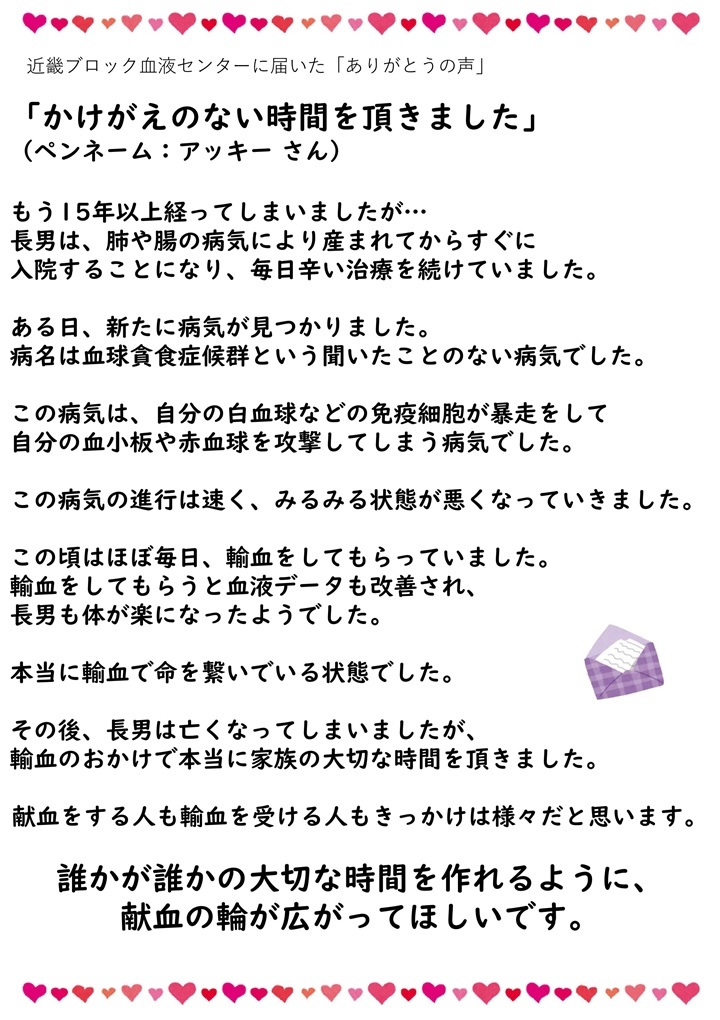 近畿ブロック血液センターに届いた「ありがとうの声」「かけがえのない時間を頂きました」（ペンネーム：アッキーさん）もう15年以上経ってしまいましたが...長男は、肺や腸の病気により産まれてからすぐに入院することになり、毎日辛い治療を続けていました。ある日、新たに病気が見つかりました。病名は血球貪食症候群という聞いたことのない病気でした。この病気は、自分の白血球などの免疫細胞が暴走をして自分の血小板や赤血球を攻撃してしまう病気でした。この病気の進行は速く、みるみる状態が悪くなっていきました。この頃はほぼ毎日、輸血をしてもらっていました。輸血をしてもらうと血液データも改善され、長男も体が楽になったようでした。本当に輸血で命を繋いでいる状態でした。その後、長男は亡くなってしまいましたが、輸血のおかげで本当に家族の大切な時間を頂いました。献血をする人も輸血を受ける人もきっかけは様々だと思います。誰かが誰かの大切な時間を作れるように、献血の輪が広がってほしいです。