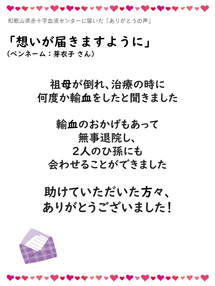 和歌山県赤十字血液センターに届いた「ありがとうの声」「想いが届きますように」（ペンネーム：芽衣子 さん）祖母が倒れ、治療の時に何度か輸血をしたと聞きました。輸血のおかげもあって無事退院し、２人のひ孫にも会わせることができました。助けていただいた方々、ありがとうございました！