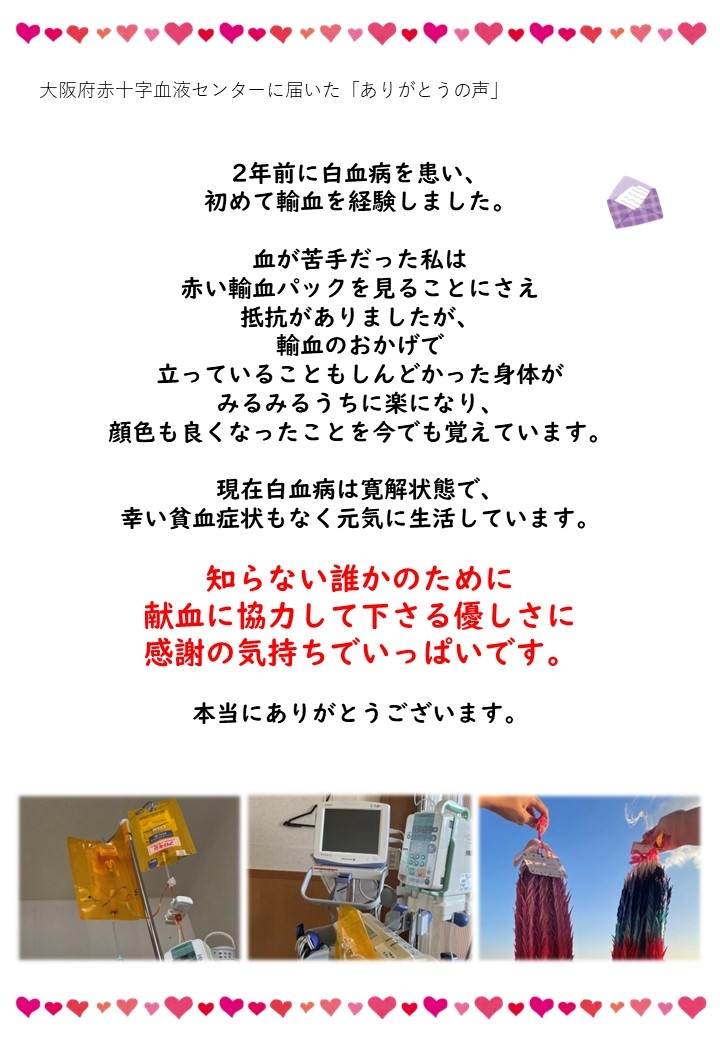 2年前に白血病を患い、初めて輸血を経験しました。血が苦手だった私は赤い輸血パックを見ることにさえ抵抗がありましたが、輸血のおかげで立っていることもしんどかった身体がみるみるうちに楽になり、顔色も良くなったことを今でも覚えています。現在白血病は寛解状態で、幸い貧血症状もなく元気に生活しています。知らない誰かのために献血に協力して下さる優しさに感謝の気持ちでいっぱいです。本当にありがとうございます。