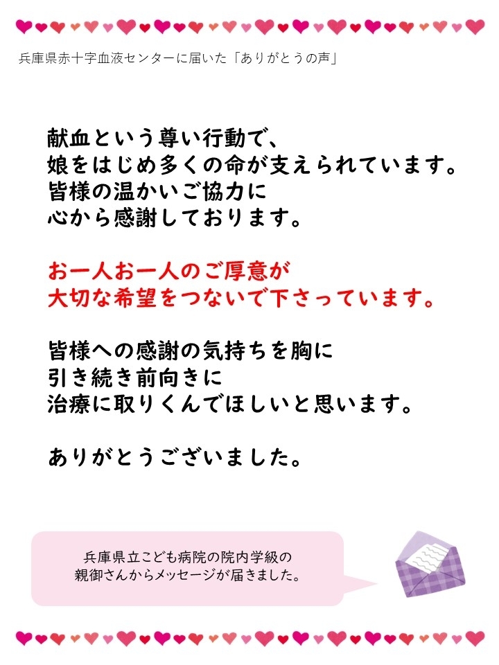 兵庫県赤十字血液センターに届いた「ありがとうの声」献血という尊い行動で、娘をはじめ多くの命が支えられています。皆様の温かいご協力に心から感謝しております。お一人お一人のご厚意が大切な希望をつないで下さっています。皆様への感謝の気持ちを胸に引き続き前向きに治療に取りくんでほしいと思います。ありがとうございました。