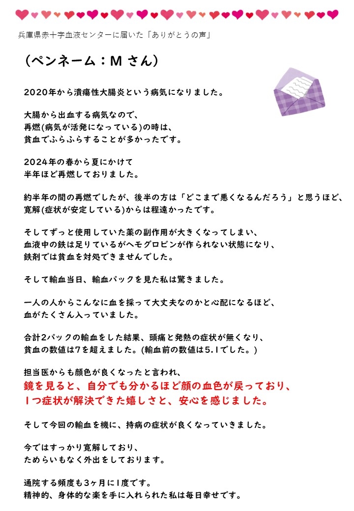 兵庫県赤十字血液センターに届いた「ありがとうの声」（ペンネーム：Mさん）2020年から潰瘍性大腸炎という病気になりました。大腸から出血する病気なので、再燃（病気が活発になっている）の時は、貧血でふらふらすることが多かったです。2024年の春から夏にかけて半年ほど再燃しておりました。約半年の間の再燃でしたが、後半の方は「どこまで悪くなるんだろう」と思うほど、寛解（症状が安定している）からは程遠かったです。そしてずっと使用していた薬の副作用が大きくなってしまい、血液中の鉄は足りているがヘモグロビンが作られない状態になり、鉄剤では貧血を対処できませんでした。そして輸血当日、輸血パックを見た私は驚きました。一人の人からこんなに血を採って大丈夫なのかと心配になるほど、血がたくさん入っていました。合計2パックの輸血をした結果、頭痛と発熱の症状が無くなり、貧血の数値は7を超えました。（輸血前の数値は5.1でした。）担当医からも顔色が良くなったねと言われ、鏡を見ると、自分でも分かるほど顔の血色が戻っており、1つ症状が解決できた嬉しさと、安心を感じました。そして今回の輸血を機に、持病の症状が良くなっていきました。今ではすっかり寛解しており、ためらいもなく外出をしております。通院する頻度も3ヶ月に1度です。精神的、身体的な楽を手に入れられた私は毎日幸せです。