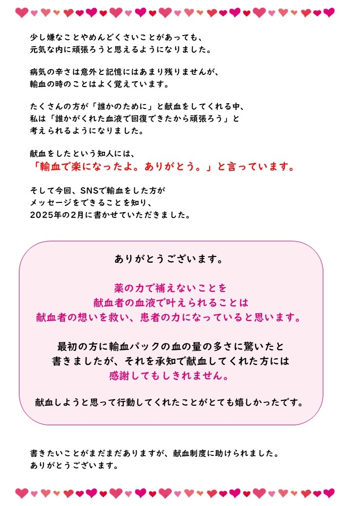 少し嫌なことやめんどくさいことがあっても、元気な内に頑張ろうと思えるようになりました。病気の辛さは意外と記憶にはあまり残りませんが、輸血の時のことはよく覚えています。たくさんの方が「誰かのために」献血をしてくれる中、私は「誰かがくれた血液で回復できたから頑張ろう」と考えられるようになりました。献血をしたという知人には、「輸血で楽になったよ。ありがとう。」と言っています。そして今回、SNSで輸血をした方がメッセージをできることを知り、2025年の2月に書かせていただきました。ありがとうございます。薬の力で補えないことを献血者の血液で叶えられることは献血者の想いを救い、患者の力になっていると思います。最初の方に輸血パックの血の量の多さに驚いたと書きましたが、それを承知で献血してくれた方には感謝してもしきれません。献血しようと思って行動してくれたことがとても嬉しかったです。かきたいことがまだまだありますが、献血制度に助けられました。ありがとうございます。
