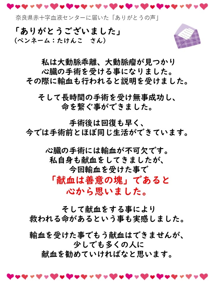 奈良県赤十字血液センターに届いた「ありがとうの声」「ありがとうございました」（ペンネーム：たけんこさん）私は大動脈乖離、大動脈癌が見つかり心臓の手術を受ける事になりました。その際に輸血も行われると説明を受けました。そして長時間の手術を受け無事成功し、命を繋ぐ事ができました。手術後は回復も早く、今では手術前とほぼ同じ生活ができています。心臓の手術には輸血が不可欠です。私自身も献血をしてきましたが、今回輸血を受けたことで「献血は善意の塊」であると心から思いました。そして献血をする事により救われる命があるという事も実感しました。輸血を受けた事でもう献血はできませんが、少しでも多くの人に献血を勧めていければなと思います。