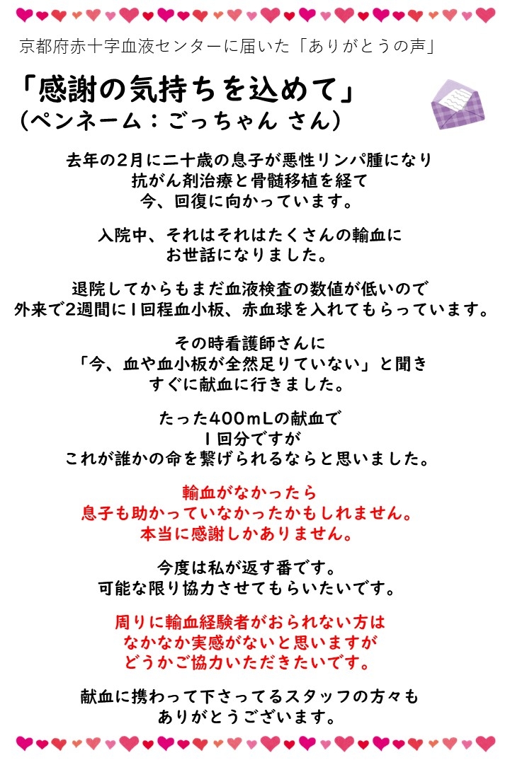京都府赤十字血液センターに届いた「ありがとうの声」「感謝の気持ちを込めて」（ペンネーム：ごっちゃんさん）去年の２月に二十歳の息子が悪性リンパ腫になり抗がん剤治療と骨髄移植を経て今、回復に向かっています。入院中、それはそれはたくさんの輸血にお世話になりました。退院してからもまだ血液検査の数値が低いので外来で２週間に１回程血小板、赤血球を入れてもらっています。その時看護師さんに「今、血や血小板が全然足りていない」と聞きすぐに献血に行きました。たった400mLの献血で１回分ですがこれが誰かの命を繋げられるならと思いました。輸血がなかったら息子も助かっていなかったかもしれません。本当に感謝しかありません。今度は私が返す番です。可能な限り協力させてもらいたいです。周りに輸血経験者がおられない方はなかなか実感がないと思いますがどうかご協力いただきたいです。献血に携わって下さってるスタッフの方々もありがとうございます。