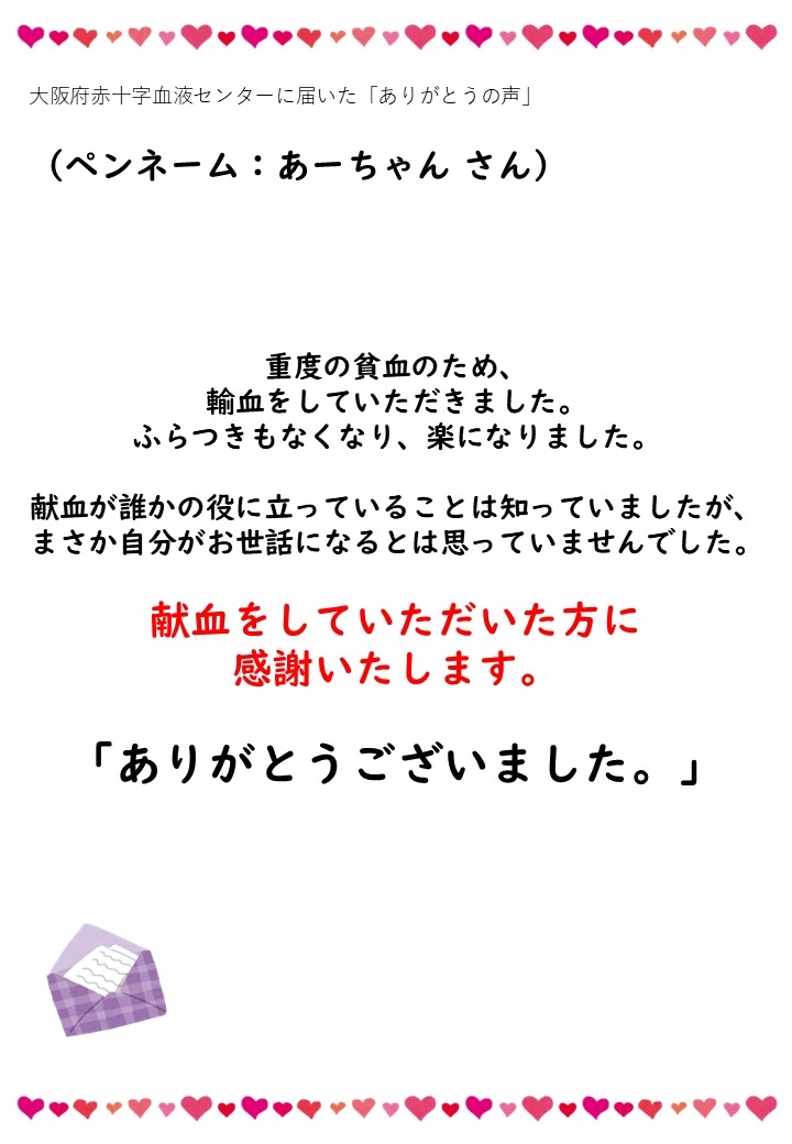 大阪府赤十字血液センターに届いた「ありがとうの声」（ペンネーム：あーちゃんさん）重度の貧血のため、輸血をしていただきました。ふらつきもなくなり、楽になりました。献血が誰かの役に立っていることは知っていましたが、まさか自分がお世話になるとは思っていませんでした。献血をしていただいた方に感謝いたします。「ありがとうございました。」