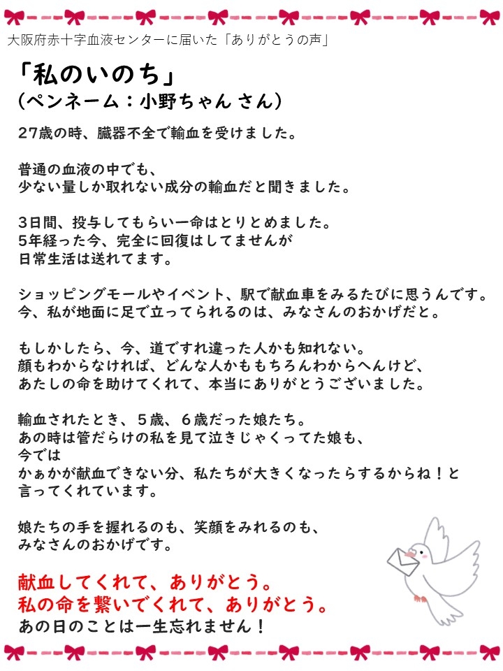 大阪府赤十字血液センターに届いた「ありがとうの声」「私のいのち」（ペンネーム：小野ちゃんさん）２７歳の時、臓器不全で輸血を受けました。普通の血液の中でも、少ない量しか取れない成分の輸血だと聞きました。３日間、投与してもらい一命はとりとめました。５年経った今、完全に回復はしていませんが日常生活は送れてます。ショッピングモールやイベント、駅で献血車をみるたびに思うんです。今、私が地面に足で立ってられるのは、みなさんのおかげだと。もしかしたら、今、道ですれ違った人かもしれない。顔もわからなければ、どんな人かももちろんわからへんけど、あたしの命を助けてくれて、本当にありがとうございました。輸血されたとき、５歳、６歳だった娘たち。あの時は管だらけで私を見て泣きじゃくってた娘も、今ではかぁかが輸血できない分、私たちが大きくなったらするからね！と言ってくれています。娘たちの手を握れるのも、笑顔をみれるのも、みなさんのおかげです。輸血をしてくれて、ありがとう。私の命を繋いでくれて、ありがとう。あの日のことは一生忘れません！