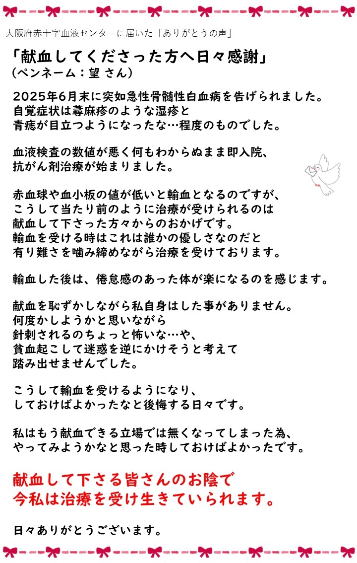 大阪府赤十字血液センターに届いた「ありがとうの声」「献血してくださった方へ日々感謝」（ペンネーム：望さん）2025年6月末に突如急性骨髄性白血病を告げられました。自覚症状は蕁麻疹のような湿疹と青痣が目立つようになったな...程度のものでした。血液検査の数値が悪く何もわからぬまま即入院、抗がん剤治療が始まりました。赤血球や血小板の値が低いと輸血となるのですが、こうして当たり前のように治療が受けられるのは献血して下さった方々からのおかげです。輸血を受ける時はこれは誰かの優しさなのだと有り難さを噛み締めながら治療を受けております。輸血した後は、倦怠感のあった体が楽になるのを感じます。献血を恥ずかしながら私自身はした事がありません。何度かしようかと思いながら針刺されるのちょっと怖いな...や、貧血を起こして迷惑を逆にかけそうと考えて踏み出せませんでした。こうして輸血を受けるようになり、しておけばよかったなと後悔する日々です。私はもう献血できる立場では無くなってしまった為、やってみようかなと思った時しておけばよかったです。献血して下さる皆さんのお陰で今私は治療を受け生きていられます。日々ありがとうございます。