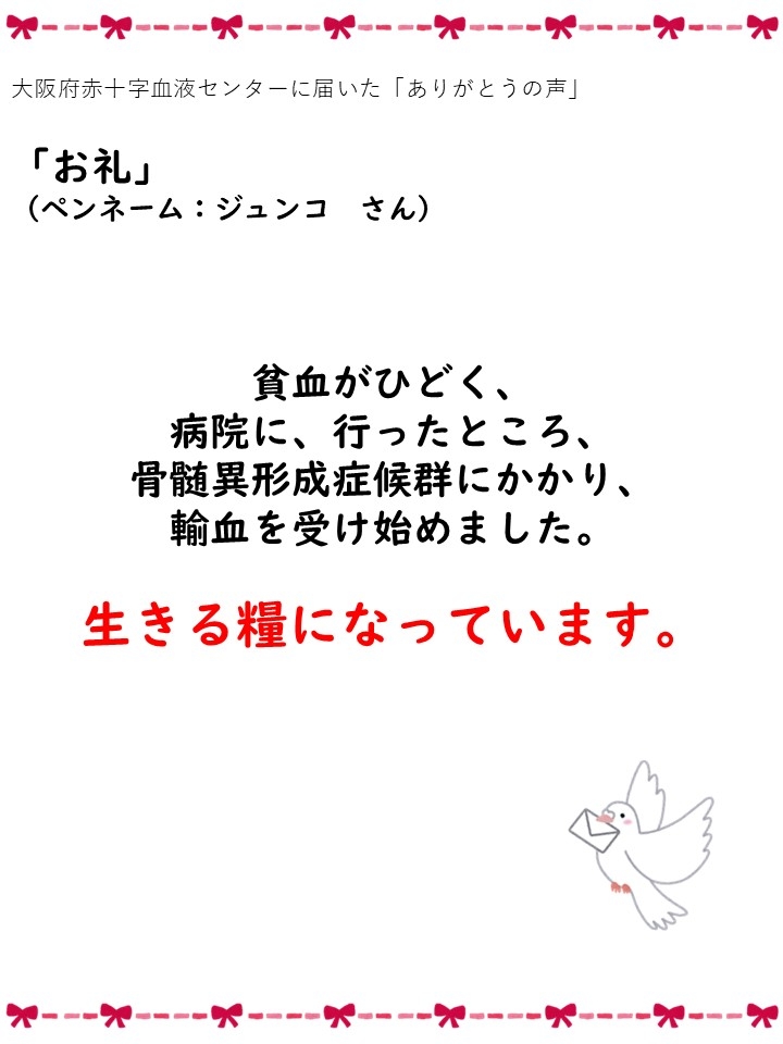 大阪府赤十字血液センターに届いた「ありがとうの声」「お礼」（ペンネーム：ジュンコさん）貧血がひどく、病院に、行ったところ、骨髄異形成症候群にかかり、輸血を受け始めました。生きる糧になっています。