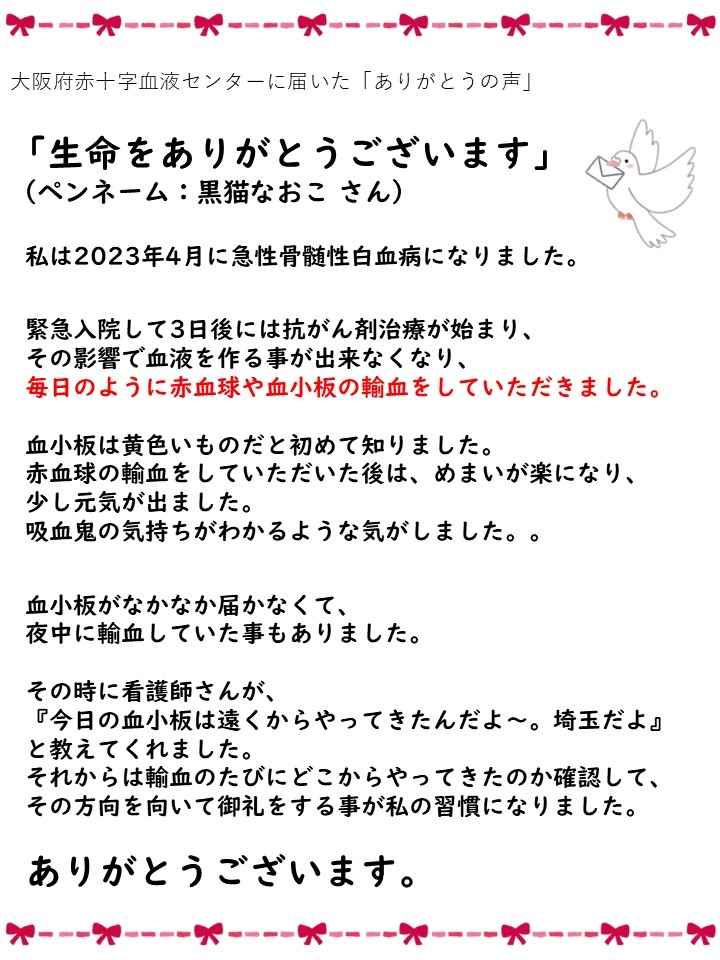 大阪府赤十字血液センターに届いた「ありがとうの声」「生命をありがとうございます」（ペンネーム: 黒猫なおこさん）私は2023年4月に急性骨髄性白血病になりました。緊急入院して3日後には抗がん剤治療が始まり、その影響で血液を作る事が出来なくなり、毎日のように赤血球や血小板の輸血をしていただきました。血小板は黄色いものだと初めて知りました。赤血球の輸血をしていただいた後は、めまいが楽になり、少し元気が出ました。吸血鬼の気持ちがわかるような気がしました。。血小板がなかなか届かなくて、夜中に輸血していた事もありました。その時に看護師さんが、『今日の血小板は遠くからやってきたんだよ~。埼玉だよ』と教えてくれました。それからは輸血のたびにどこからやってきたのか確認して、その方向を向いて御礼をする事が私の習慣になりました。ありがとうございます。