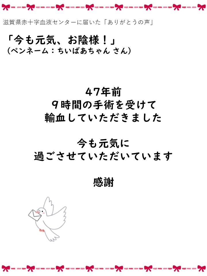 滋賀県赤十字血液センターに届いた「ありがとうの声」「今も元気、お陰様!」（ペンネーム: ちいばあちゃんさん）47年前、9時間の手術を受けて輸血していただきました。今も元気に過ごさせていただいています。感謝