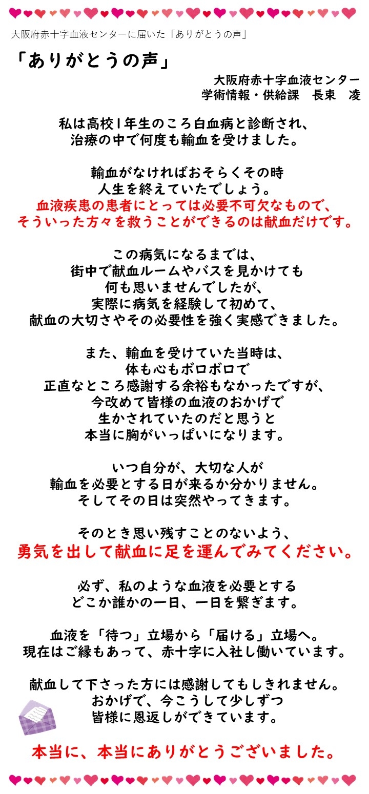 大阪府赤十字血液センターに届いた「ありがとうの声」「ありがとうの声」（大阪府赤十字血液センター学術情報・供給課　長東凌）私は高校1年生のころ白血病を診断され、治療の中で何度も輸血を受けました。輸血がなければおそらくその時人生を終えていたでしょう。血液疾患の患者にとっては必要不可欠なもので、そういった方々を救うことができるは献血だけです。