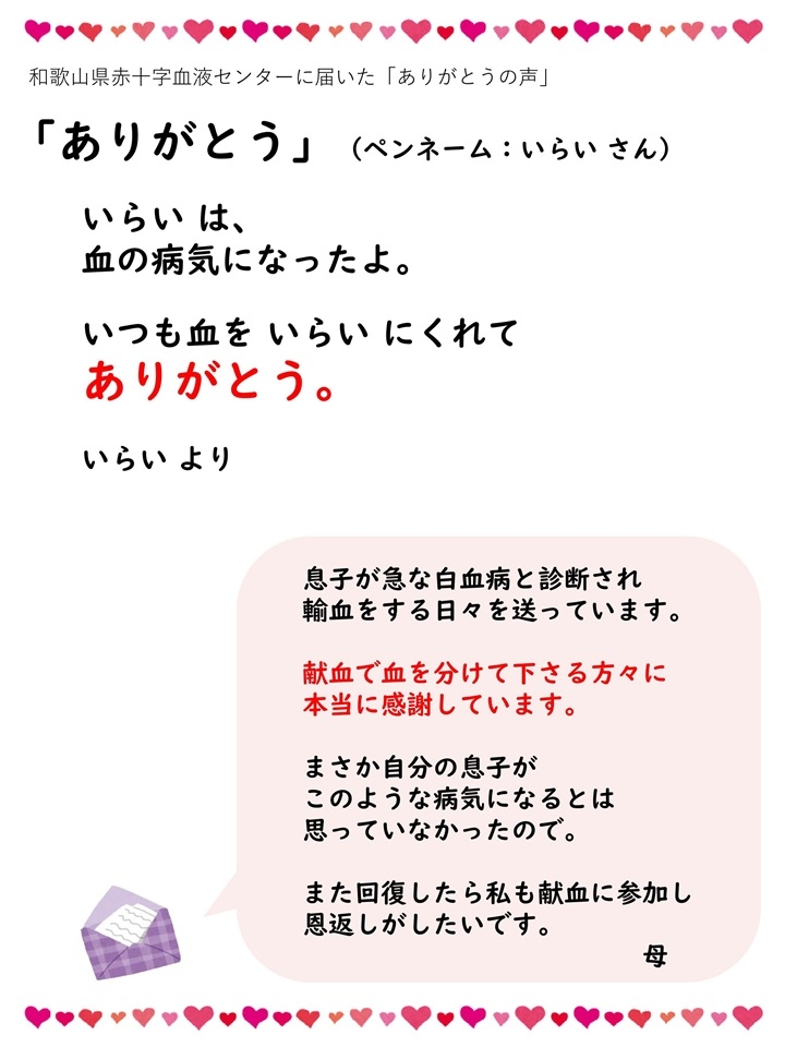 和歌山県赤十字血液センターに届いた「ありがとうの声」「ありがとう」（ペンネーム：いらいさん）いらいは、血の病気になったよ。いつも血をいらいにくれてありがとう。いらいより。息子が急な白血病と診断され輸血をする日々を送っています。献血で血を分けて下さる方々に本当に感謝しています。まさか自分の息子がこのような病気になるとは思っていなかったので。また回復したら私も献血に参加し恩返しがしたいです。母