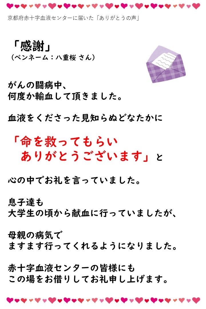 京都府赤十字血液センターに届いた「ありがとうの声」（ペンネーム：八重桜さん）がんの闘病中、何度か輸血して頂きました。血液をくださった見知らぬどなたかに「命を救ってもらいありがとうございます」と心の中でお礼を言っていました。息子達も大学生の頃から献血に行っていましたが、母親の病気でますます行ってくれるようになりました。赤十字血液センターの皆様にもこの場をお借りしてお礼申し上げます。