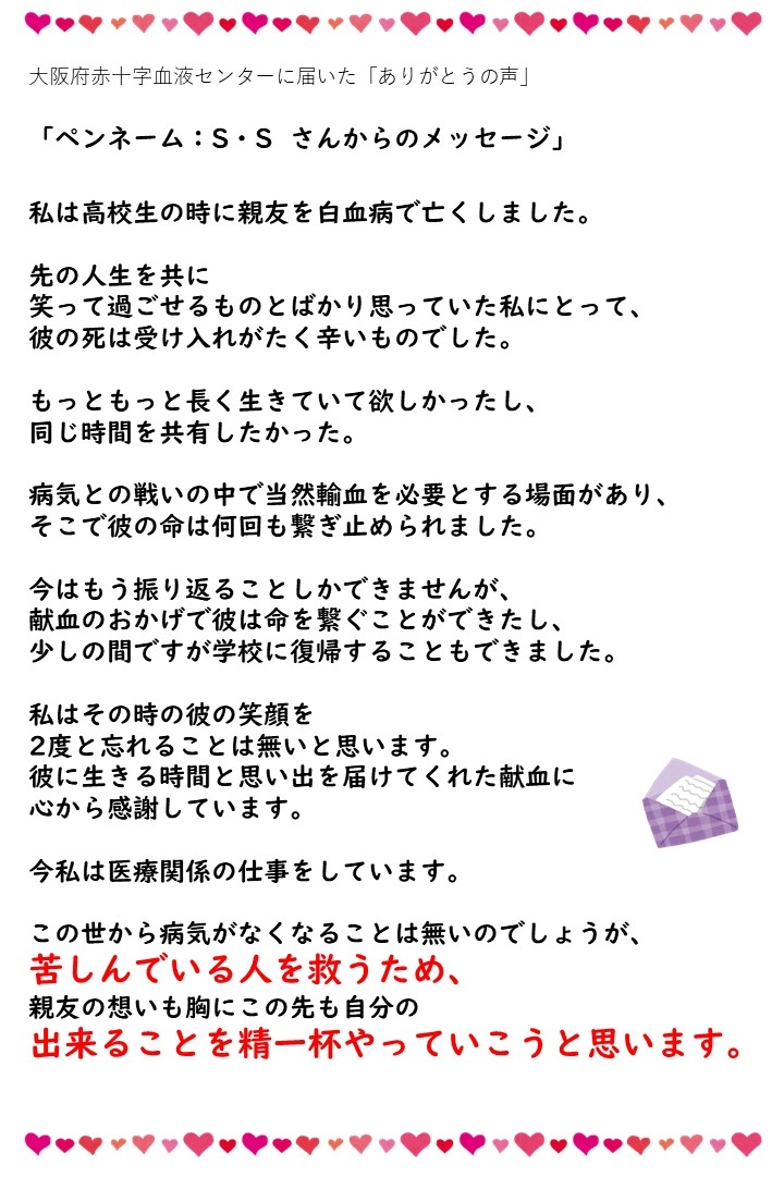 大阪府赤十字血液センターに届いた「ありがとうの声」（ペンネーム：S・Sさんからのメッセージ）私は高校生の時に親友を白血病で亡くしました。先の人生を共に笑って過ごせるものとばかり思っていた私にとって、彼の死は受け入れがたく辛いものでした。もっともっと長く生きていて欲しかったし、同じ時間を共有したかった。病気との戦いの中で当然輸血を必要とする場面があり、そこで彼の命は何回も繋ぎ止められました。今はもう振り返ることしかできませんが、献血のおかげで彼は命を繋ぐことができたし、少しの間ですが学校に復帰することもできました。私はその時の彼の笑顔を2度と忘れることは無いと思います。彼に生きる時間と思い出を届けてくれた献血に心から感謝しています。今私は医療関係の仕事をしています。この世から病気がなくなることは無いのでしょうが、苦しんでいる人を救うため、親友の想いも胸にこの先も自分の出来ることを精一杯やっていこうと思います。