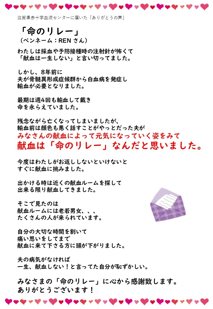 滋賀県赤十字血液センターに届いた「ありがとうの声」「命のリレー」（ペンネーム：RENさん）わたしは採血や予防接種時の注射針が怖くて「献血は一生しない」と言い切ってました。しかし、8年前に夫が骨髄異形成症候群から白血病を発症し輸血が必要となりました。最期は週4回も輸血して戴き命を永らえていました。残念ながら亡くなってしまいましたが、輸血前は顔色も悪く話すことがやっとだった夫がみなさんの献血によって元気になっていく姿をみて献血は「命のリレー」なんだと思いました。今度はわたしがお返ししないといけないとすぐに献血に挑みました。出かける時は近くの献血ルームを探して出来る限り献血してきました。そこで見たのは献血ルームには老若男女・・・たくさんの人が来られています。自分の大切な時間を割いて痛い思いをしてまで献血に来て下さる方に頭が下がりました。夫の病気がなければ一生、献血しない！と言っていた自分が恥ずかしい。みなさまの「命のリレー」に心から感謝致します。ありがとうございます！