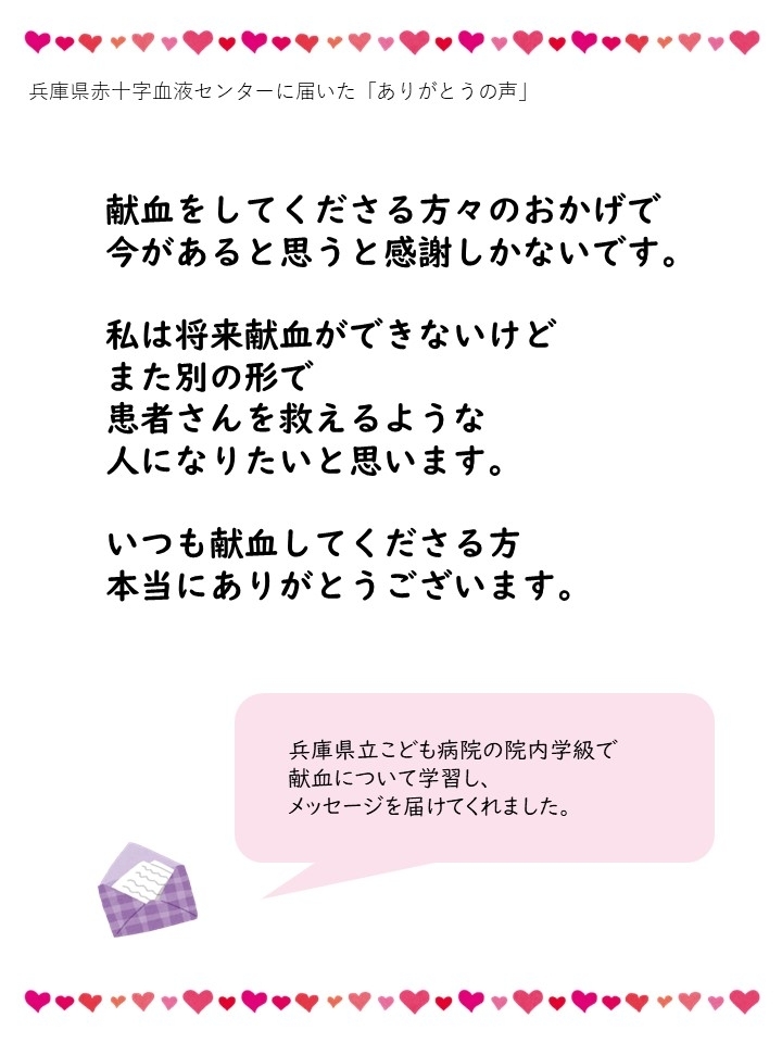 兵庫県赤十字血液センターに届いた「ありがとうの声」献血をしてくださる方々のおかげで今があると思うと感謝しかないです。私は将来献血ができないけどまた別の形で患者さんを救えるような人になりたいと思います。いつも献血してくださる方本当にありがとうございます。