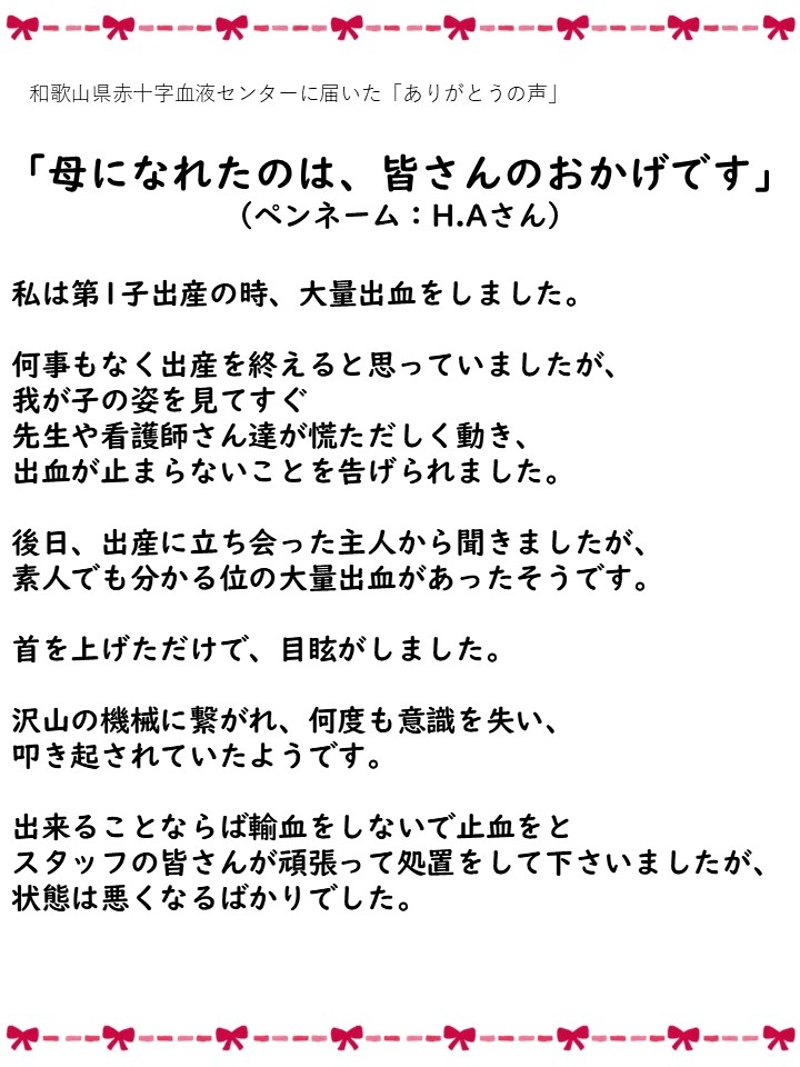 和歌山県赤十字血液センターに届いた「ありがとうの声」「母になれたのは、皆さんのおかげです」（ペンネーム：H.Aさん）私は第1子出産の時、大量出血をしました。何事もなく出産を終えると思っていましたが、我が子の姿を見てすぐ先生や看護師さん達が慌ただしく動き、出血が止まらないことを告げられました。後日、出産に立ち会った主人から聞きましたが、素人でも分かる位の大量出血があったそうです。首を上げただけで、目眩がしました。沢山の機械に繋がれ、何度も意識を失い、叩き起されていたようです。出来ることならば輸血をしないで止血をとスタッフの皆さんが頑張って処置をして下さいましたが、状態は悪くなるばかりでした。