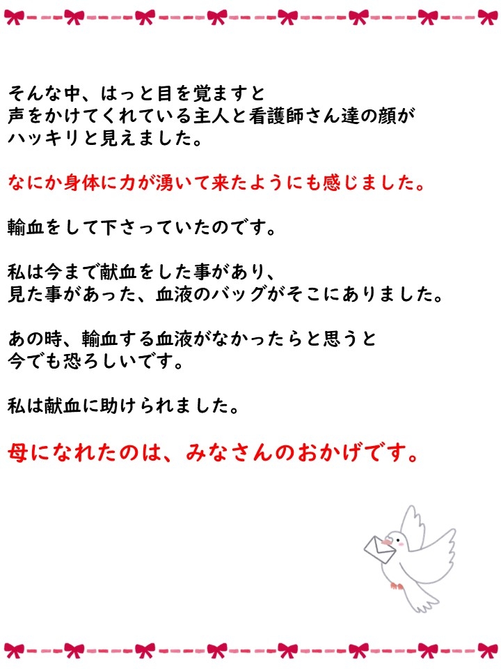 そんな中、はっと目を覚ますと声をかけてくれている主人と看護師さん達の顔がハッキリと見えました。なにか身体に力が湧いて来たようにも感じました。輸血をして下さっていたのです。私は今まで献血をした事があり、見た事があった、血液のバッグがそこにありました。あの時、輸血する血液がなかったらと思うと今でも恐ろしいです。私は献血に助けられました。母になれたのは、みなさんのおかげです。