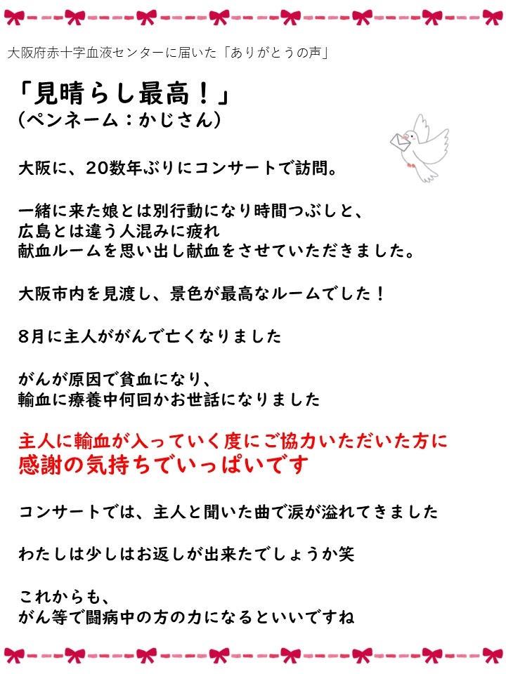 大阪府赤十字血液センターに届いた「ありがとうの声」「見晴らし最高！」（ペンネーム：かじさん）大阪に、20数年ぶりにコンサートで訪問。一緒に来た娘とは別行動になり時間つぶしにと、広島とは違う人混みに疲れ、献血ルームを思い出し献血をさせていただきました。大阪市内と見渡し、景色が最高なルームでした！8月に主人ががんで亡くなりました。がんが原因で貧血になり、輸血に療養中何回かお世話になりました。主人に輸血が入っていく度にご協力いただいた方に、感謝の気持ちでいっぱいです。コンサートでは、主人と聞いた曲で涙が溢れてきました。わたしは少しはお返しが出来たしょうか笑。これからも、がん等で闘病中の方の力になるといいですね