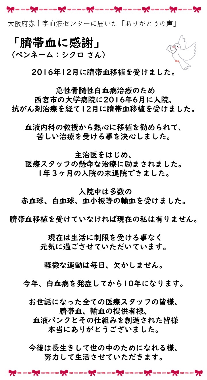 大阪府赤十字血液センターに届いた「ありがとうの声」「臍帯血に感謝」（ペンネーム：シクロさん）2016年12月に臍帯血移植を受けました。急性骨髄性白血病のため西宮市の大学病院に2016年6月に入院、抗がん剤治療を経て12月に臍帯血移植を受けました、血液内科の教授から熱心に移植を勧められて、苦しい治療を受ける事を決心しました。主治医をはじめ、医療スタッフの懸命な治療に励まされました。1年3ヶ月の入院の末退院できました。入院中は多数の赤血球、白血球、血小板等の輸血を受けました。臍帯血移植を受けていなければ現在の私は有りません。現在は生活に制限を受ける事なく元気に過ごさせていただいています。軽微な運動は毎日、欠かしません。今年、白血病を発症してから10年になります。お世話になった全ての医療スタッフの皆様、臍帯血、輸血の提供者様、血液バンクをその仕組みを創造された皆様本当にありがとうございました。今後は長生きして世の中のためになれる様、努力して生活させていただきます。