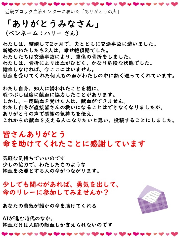 近畿ブロック血液センターに届いた「ありがとうの声」「ありがとうみなさん」（ペンネーム：ハリーさん）わたしは、結婚して2ヶ月で、夫とともに交通事故に遭いました。新婚のわたしたち2人は、幸せの絶頂期でした。わたしたちは交通事故により、重傷の骨折をしました。わたしは、骨折により出血がひどく、かなり危険な状態でした。輸血しなければ、今ここにはいません。献血を受けてくれた何人もの血がわたしの中に熱く巡ってくれています。わたし自身、知人に誘われたことを機に、暇つぶし程度に献血に協力したことがあります。しかし、一度輸血を受けた人は、献血ができません。わたし自身が直接皆さんの救いになることはできなくなりましたが、ありがとうの声で感謝の気持ちを伝え、これからの献血を支える人になりたいと思い、投稿することにしました。皆さんありがとう命を助けてくれたことに感謝しています。気軽な気持ちでいいのです少しの協力で、わたしたちのような輸血を必要とする人の命がつながります。少しでも関心があれば、勇気を出して、命のリレーに参加してみませんか？あなたの勇気が誰かの命を助けてくれる AIが進む時代のなか、輸血だけは人間の献血しか支えられないのです