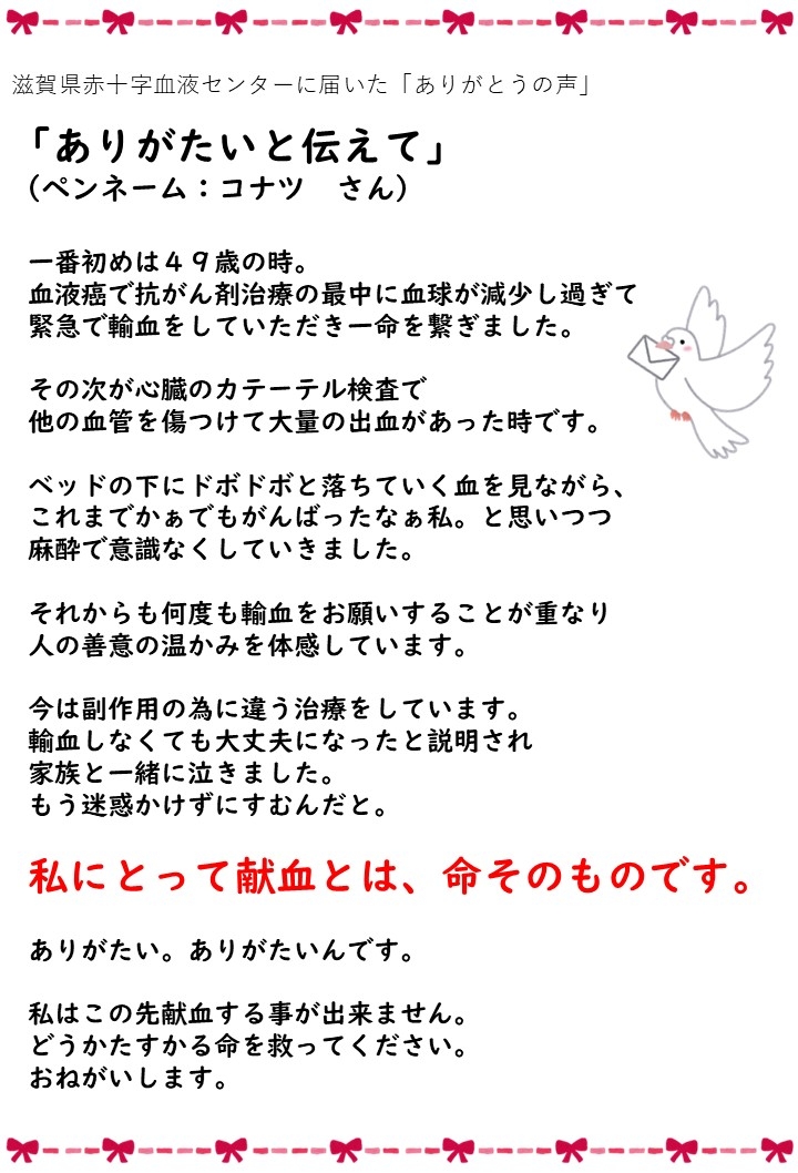 滋賀県赤十字血液センターに届いた「ありがとうの声」「ありがたいと伝えて」（ペンネーム: コナツさん）一番初めは49歳の時。血液癌で抗がん剤治療の最中に血球が減少し過ぎて緊急で輸血をしていただき一命を繋ぎました。その次が心臓のカテーテル検査で他の血管を傷つけて大量の出血があった時です。ベッドの下にドボドボと落ちていく血を見ながら、これまでかぁでもがんばったなぁ私。と思いつつ麻酔で意識なくしていきました。それからも何度も輸血をお願いすることが重なり人の善意の温かみを体感しています。今は副作用の為に違う治療をしています。輸血しなくても大丈夫になったと説明され家族と一緒に泣きました。もう迷惑かけずにすむんだと。私にとって献血とは、命そのものです。ありがたい。ありがたいんです。私はこの先献血する事が出来ません。どうかたすかる命を救ってください。おねがいします。