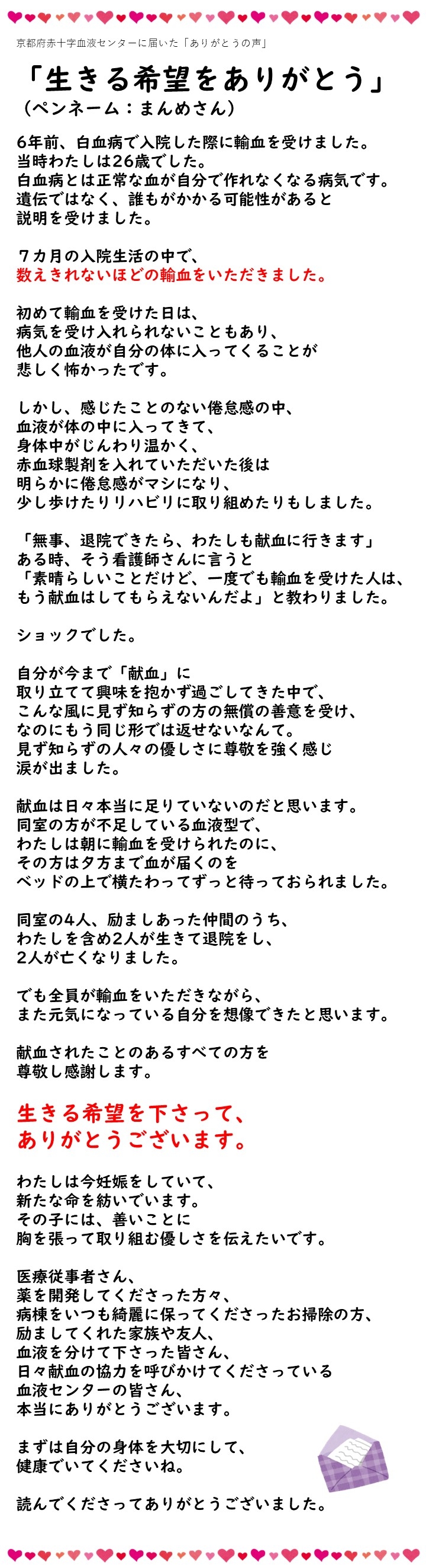 京都府赤十字血液センターに届いた「ありがとうの声」「生きる希望をありがとう」（ペンネーム：まんめさん）6年前、白血病で入院した際に輸血を受けました。当時わたしは26歳でした。白血病とは正常な血が自分で作れなくなる病気です。遺伝ではなく、誰もがかかる可能性があると説明を受けました。7カ月の入院生活の中で、数えきれないほどの輸血をいただきました。