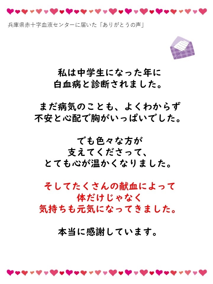 兵庫県赤十字血液センターに届いた「ありがとうの声」私は中学生になった年に白血病と診断されました。まだ病気のことも、よくわからず不安と心配で胸がいっぱいでした。でも色々な方が支えてくださって、とても心が温かくなりました。そしてたくさんの献血によって体だけじゃなく気持ちも元気になってきました。本当に感謝しています。