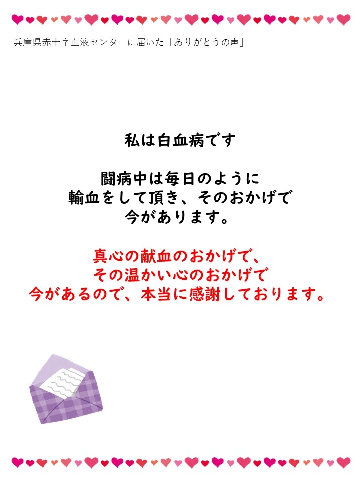 兵庫県赤十字血液センターに届いた「ありがとうの声」私は白血病です。闘病中は毎日のように輸血をして頂き、そのおかげで今があります。真心の献血のおかげで、その温かい心のおかげで今があるので、本当に感謝しております。