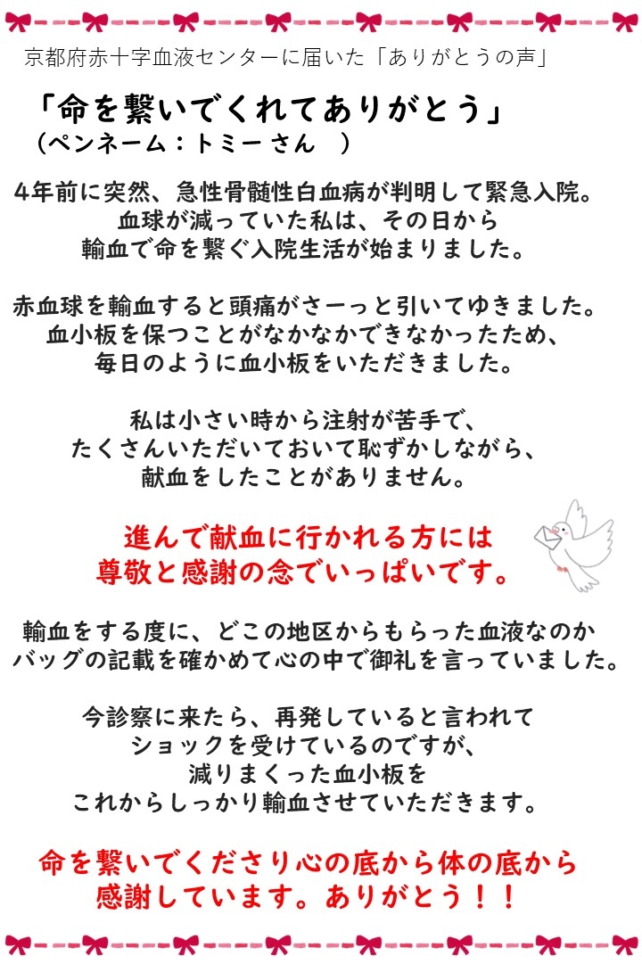 京都府赤十字血液センターに届いた「ありがとうの声」「命を繋いでくれてありがとう」（ペンネーム：トミーさん）４年前に突然、急性骨髄性白血病が判明して緊急入院。血球が減っていた私は、その日から輸血で命を繋ぐ入院生活が始まりました。赤血球を輸血すると頭痛がさーっと引いてゆきました。血小板を保つことがなかなかできなかったため、毎日のように血小板をいただいました。私は小さい時から注射が苦手で、たくさんいただいておいて恥ずかしながら、献血をしたことがありません。進んで献血に行かれる方には尊敬と感謝の念でいっぱいです。輸血をする度に、どこの地区からもらった血液なのかバックの記載を確かめて心の中で御礼を言っていました。今診察に来たら、再発していると言われてショックを受けているのですが、減りまくった血小板をこれからしっかり輸血させていただきます。命を繋いでくださり心の底から体の底から感謝しています。ありがとう！！