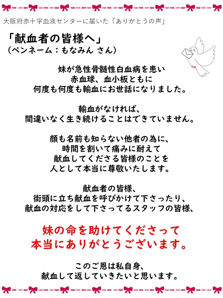 大阪府赤十字血液センターに届いた「ありがとうの声」「献血者の皆様へ」（ペンネーム: もなみんさん）妹が急性骨髄性白血病を患い赤血球、血小板ともに何度も何度も輸血にお世話になりました。輸血がなければ、間違いなく生き続けることはできていません。顔も名前も知らない他者の為に、時間を割いて痛みに耐えて献血してくださる皆様のことを人として本当に尊敬いたします。献血者の皆様、街頭に立ち献血を呼びかけて下さったり、献血の対応をして下さってるスタッフの皆様、妹の命を助けてくださって本当にありがとうございます。このご恩は私自身、献血して返していきたいと思います。