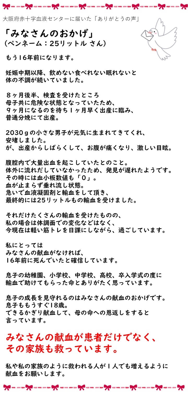 大阪府赤十字血液センターに届いた「ありがとうの声」「みなさんのおかげ」（ペンネーム：25リットルさん）もう16年前になります。妊娠中期以降、飲めない食べれない眠れないと体の不調が続いていました。8ヶ月後半、検査をうけたところ母子共に危険な状態となっていたため、9ヶ月になるのを待ち1ヶ月早く出産に臨み、普通分娩にて出産。2030gの小さな男子が元気に生まれてきてくれ、安堵しました。が、出産からしばらくして、お腹が痛くなり、激しい目眩。腹腔内で大量出血を起こしていたとのこと。体外に流れだしていなかったため、発見が遅れたようです。その時には血小板数値も「0」。血が止まらず垂れ流し状態。急いで血液凝固剤と輸血をして頂き、最終的には25リットルもの輸血を受けました。それだけたくさんの輸血を受けたものの、私の場合は体調面での変化などはなく、今現在は軽い筋トレを日課にしながら、過ごしています。私にとってはみなさんの献血がなければ、16年前に死んでいたと確信しています。息子の幼稚園、小学校、中学校、高校、卒入学式の度に輸血で助けてもらった命とありがたく思っています。息子の成長を見守れるのはみなさんの献血のおかげです。息子ももうすぐ18歳。できるかぎり献血して、母の命への恩返しをすると言っています。みなさんの献血が患者だけでなく、その家族も救っています。私や私の家族のように救われる人が１人でも増えるように献血をお願いします。