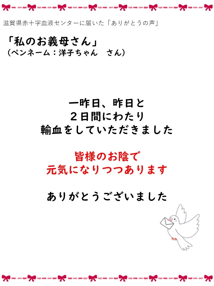 滋賀県赤十字血液センターに届いた「ありがとうの声」「私のお義母さん」（ペンネーム: 洋子ちゃんさん）一昨日、昨日と2日間にわたり輸血をしていただきました。皆様のお陰で元気になりつつあります。ありがとうございました。