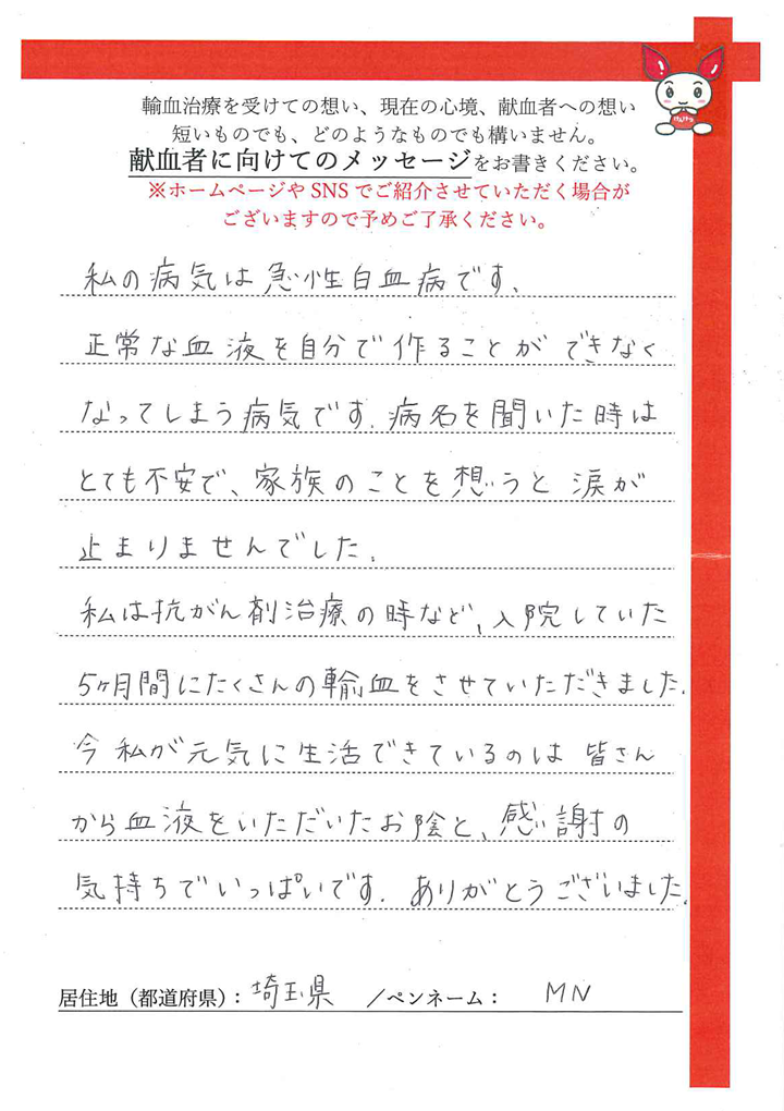 私の病気は急性白血病です。正常な血液を自分で作ることができなくなってしまう病気です。病名を聞いたときはとても不安で、家族のことを想うと涙が止まりませんでした。私が抗がん剤治療の時など、入院していた５ヶ月間にたくさんの輸血をさせていただきました。今私が元気に生活できているのは皆さんから血液をいただいたおかげと、感謝の気持ちでいっぱいです。ありがとうございました。[埼玉県／ペンネーム：MN]