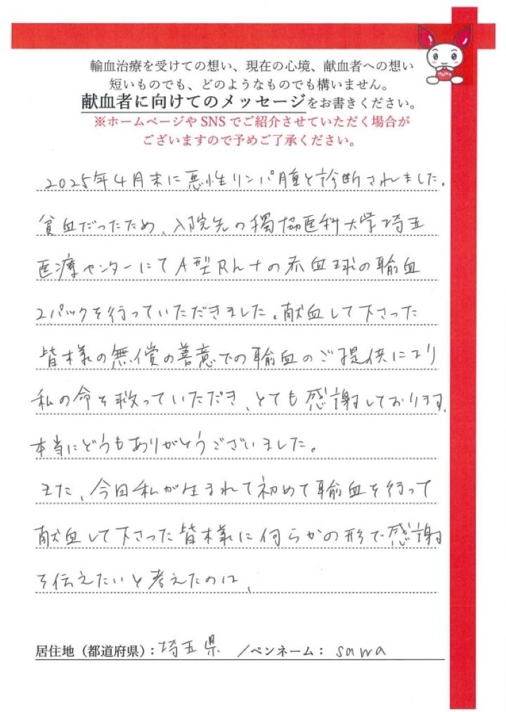 2025年4月末に悪性リンパ腫と診断されました。貧血だったため、入院先の獨協医科大学埼玉医療センターにてA型Rh+の赤血球の輸血2パックを行っていただきました。献血して下さった皆様の無償の善意での輸血のご提供により私の命を救っていただき、とても感謝しております。本当にどうもありがとうございました。また、今日私が生まれて初めて輸血を行って献血して下さった皆様に何らかの形で感謝を伝えたいと考えたのは、