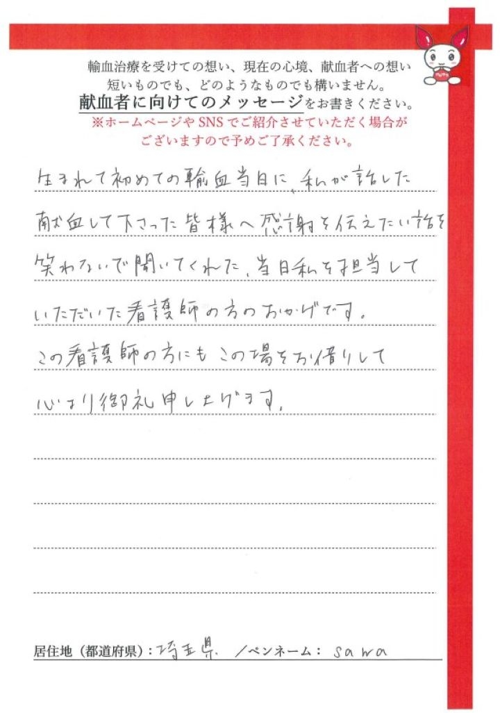 生まれて初めての輸血当日に、私が話した献血して下さった皆様への感謝を伝えたい話を笑わないで聞いてくれた、当日私を担当していただいた看護師の方のおかげです。この看護師の方にもこの場をお借りして心より御礼申し上げます。[埼玉県／ペンネーム：sawa]