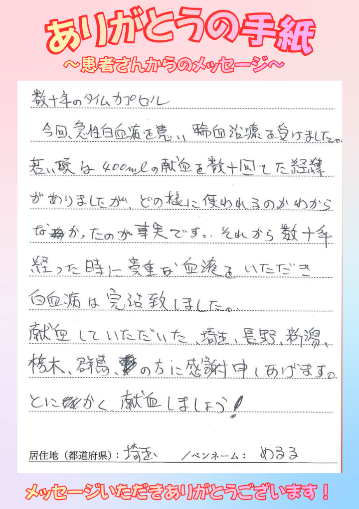 数十年のタイムカプセル　今回、急性白血病を患い輸血治療を受けました。若い頃は400mlの献血を数十回した経緯がありましたが、どの様に使われるのかわからなかったのが事実です。それから数十年経った時に貴重な血液をいただき白血病は完治致しました。献血していただいた、埼玉、長野、新潟、栃木、群馬の方に感謝申しあげます。とにかく献血しましょう！[埼玉県／ペンネーム：めるる]