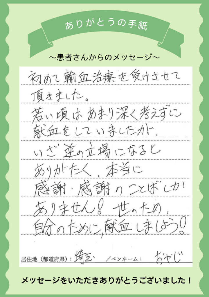 初めて輸血治療を受けさせて頂きました。若い頃はあまり深く考えずに献血をしていましたが、いざ逆の立場になるとありがたく、本当に感謝・感謝のことばしかありません！世のため、自分のために、献血しましょう！[埼玉県／ペンネーム：おやじ]