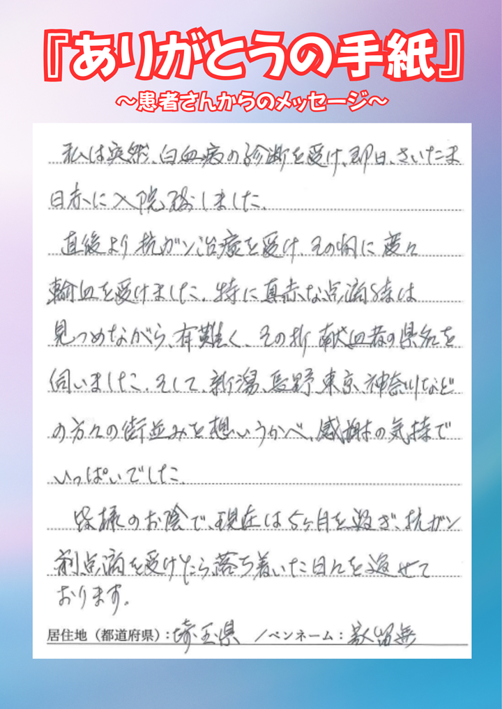 私は突然、白血病の診断を受け、即日、さいたま日赤に入院致しました。直後より抗ガン剤治療を受け、その間に度々輸血を受けました。特に真っ赤な点滴時は見つめながら、有難く、その折献血者の県名を伺いました。そして、新潟、長野、東京、神奈川などの方々の街並みを想いうかべ、感謝の気持ちでいっぱいでした。皆様のお陰で、現在は5ヶ月を過ぎ、抗がん剤点滴を受けたら、落ち着いた日々を過ごせております。［居住地（都道府県）：埼玉県／ペンネーム：家留無］
