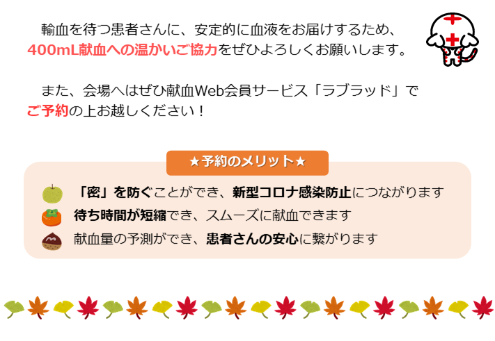 輸血を待つ患者さんに、安定的に血液をお届けするため、400ｍL献血への温かいご協力をぜひよろしくお願いします。また、会場へはぜひ献血Web会員サービス「ラブラッド」でご予約の上お越しください！予約のメリット、「密」を防ぐことができ、新型コロナ感染防止につながります。待ち時間が短縮でき、スムーズに献血できます献血量の予測ができ、患者さんの安心に繋がります