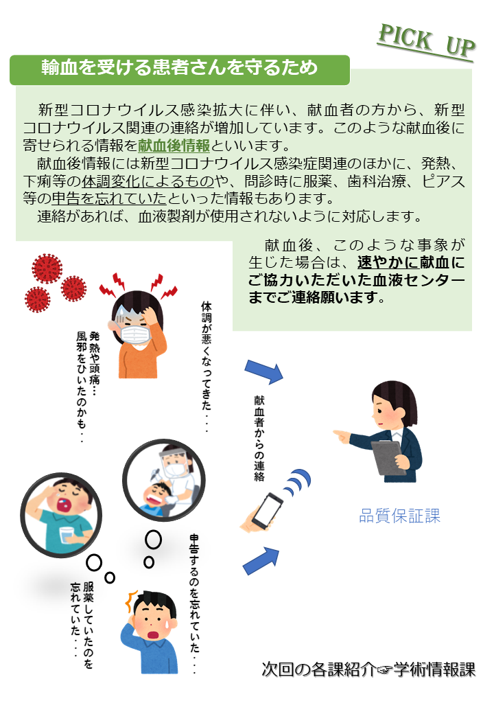 品質部 品質保証課の紹介　品質保証課は、GMPの組織の中心となり、他部門との連携を図り、医薬品品質システムの目的である『より良い製品（輸血用血液製剤）を製造し、患者さまに安定的にお届けする』ため、継続的な改善を行い、製品品質の維持・向上に努めています。製造所から医薬品を出荷していいかを判定する決まりごとや、出荷時の方法に関するルールを定めています。知らない間に手順が変更されることのないよう、変更の手順を定めています。また、変更によってその医薬品にどんな影響があるのか等、リスクを考慮して判断します。献血の後に献血者の皆さまからいただいた情報を基に対応しています。決まりごとから外れた時の対応を検討し、同じことが起こらないようリスクマネジメントを行い、必要に応じて手順を変えたりといった処理（是正措置・予防措置）を行っています。定期的又は随時、製品品質に関する情報等の分析を行い、製品が適切に管理された状態で製造されているか、又は改善の余地があるかを確認しています。...など、多岐に渡ります。