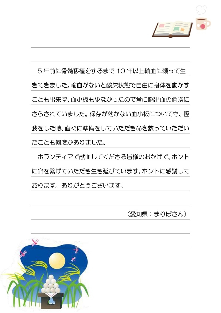 5年前に骨髄移植をするまで10年以上輸血に頼って生きてきました。輸血がないと酸欠状態で自由に身体を動かすことも出来ず、血小板も少なかったので常に脳出血の危険にさらされていました。保存が効かない血小板についても、怪我をした時、直ぐに準備をしていただき命を救っていただいたことも何度かありました。ボランティアで献血してくださる皆様のおかげで、ホントに命を繋げていただき生き延びています。ホントに感謝しております。ありがとうございます。（愛知県：まりぽさん）