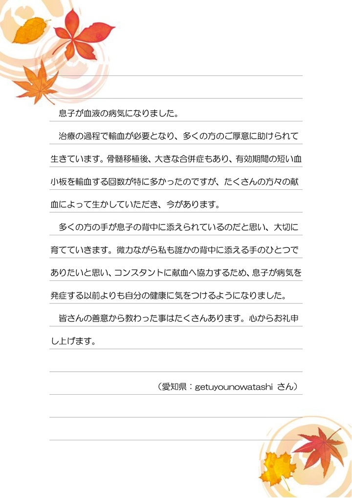 息子が血液の病気になりました。治療の過程で輸血が必要となり、多くの方のご厚意に助けられて生きています。骨髄移植後、大きな合併症もあり、有効期間の短い血小板を輸血する回数が特に多かったのですが、たくさんの方々の献血によって生かしていただき、今があります。多くの方の手が息子の背中に添えられているのだと思い、大切に育てていきます。微力ながらも私も誰かの背中に添える手のひとつでありたいと思い、コンスタントに献血に協力するため、息子が病気を発症する以前よりも自分の健康に気をつけるようになりました。皆さんの善意から教わった事はたくさんあります。心からお礼申し上げます。（愛知県：getuyounowatashi さん）