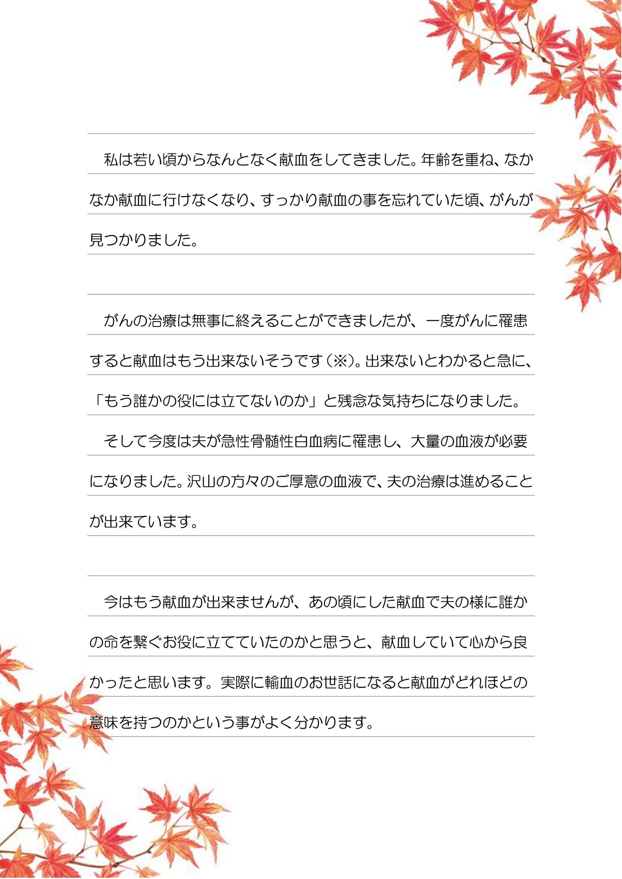 私は若い頃からなんとなく献血をしてきました。年齢を重ね、なかなか献血に行けなくなり、すっかり献血の事を忘れていた頃、がんが見つかりました。がんの治療は無事に終えることができましたが、一度がんに罹患すると献血はもう出来ないそうです（※）。出来ないとわかると急に、「もう誰かの役には立てないのか」と残念な気持ちになりました。そして今度は夫が急性骨髄性白血病に罹患し、大量の血液が必要になりました。沢山の方々のご厚意の血液で、夫の治療は進めることが出来ています。今はもう献血が出来ませんが、あの頃にした献血で夫の様に誰かの命を繋ぐお役に立てていたのかと思うと、献血をしていて心から良かったと思います。実際に輸血のお世話になると献血がどれほどの意味を持つのかという事がよく分かります。