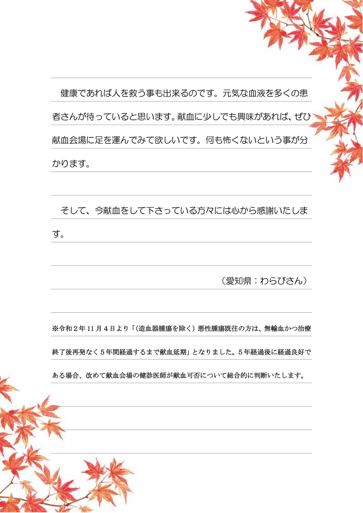 健康であれば人を救う事も出来るのです。元気な血液を多くの患者さんが待っていると思います。献血に少しでも興味があれば、ぜひ献血会場に足を運んでみて欲しいです。何も怖くないという事が分かります。そして、今献血をして下さっている方々には心から感謝いたします。（愛知県：わらびさん）※令和2年11月4日より「（造血幹腫瘍の除く）悪性腫瘍既往の方は、無輸血かつ治療終了後再発なく5年間経過するまで献血延期」となりました。5年経過後に経過良好である場合、改めて献血会場の健診医師が献血可否について総合的に判断いたします。