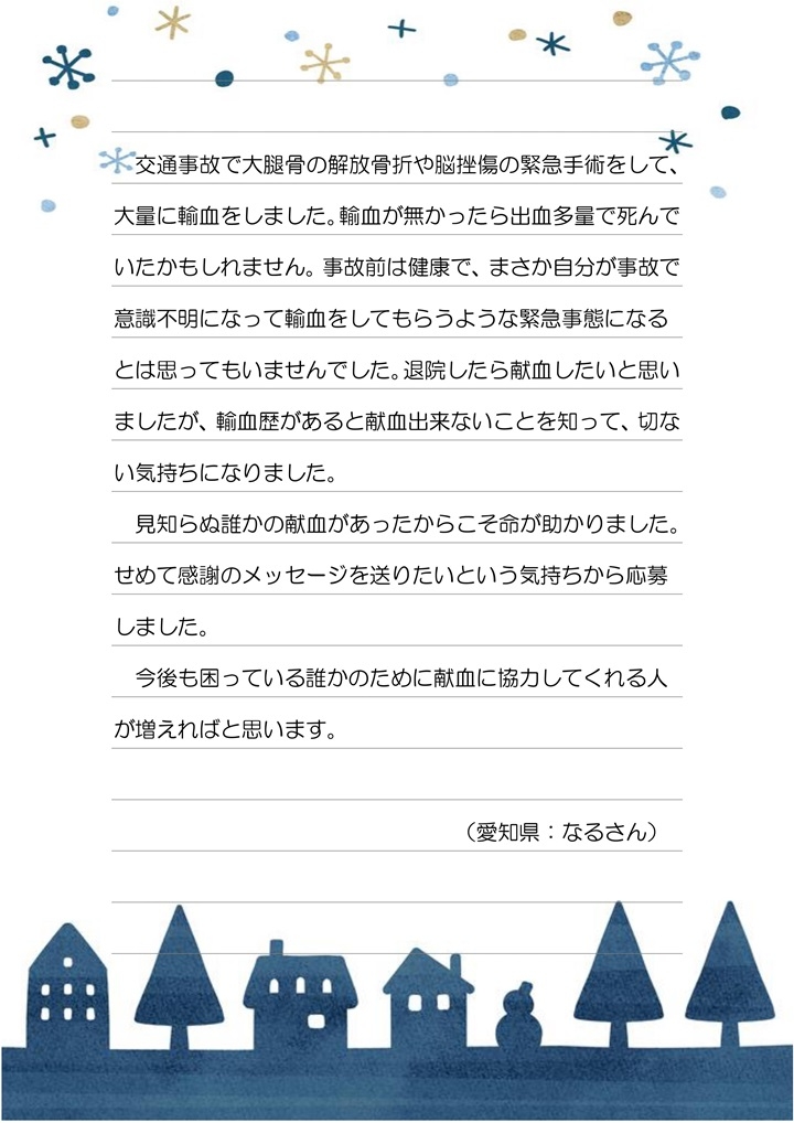 交通事故で大腿骨の解放骨折や脳挫傷の緊急手術をして、大量に輸血をしました。輸血が無かったら出血多量で死んでいたかもしれません。事故前は健康で、まさか自分が事故で意識不明になって輸血をしてもらうような緊急事態になるとは思っていませんでした。退院したら献血したいと思いましたが、輸血歴があると献血出来ないことを知って、切ない気持ちになりました。見知らぬ誰かの献血があったからこそ命が助かりました。せめて感謝のメッセージを送りたいという気持ちから応募しました。今後も困っている誰かのために献血に協力してくれる人が増えればと思います。（愛知県：なるさん）