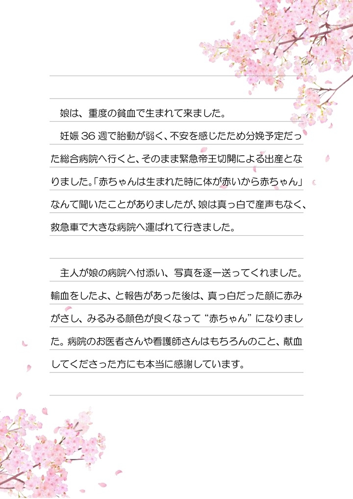 娘は、重度の貧血で生まれて来ました。妊娠36週で胎動が弱く、不安を感じたため分娩予定だった総合病院へ行くと、そのまま緊急帝王切開による出産となりました。「赤ちゃんは生まれた時に体が赤いから赤ちゃん」なんて聞いたことがありましたが、娘は真っ白で産声もなく、救急車で大きな病院へ運ばれて行きました。主人が娘の病院へ付添い、写真を逐一送ってくれました。輸血したよ、と報告があった後は、真っ白だった顔に赤みがさし、みるみる顔色が良くなって