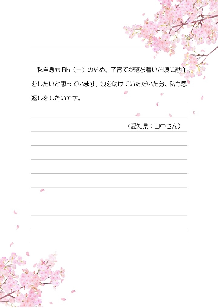 私自身もRh(-)のため、子育てが落ち着いた頃に献血をしたいと思っています。娘を助けていただいた分も、私も恩返しをしたいです。（愛知県：田中さん）