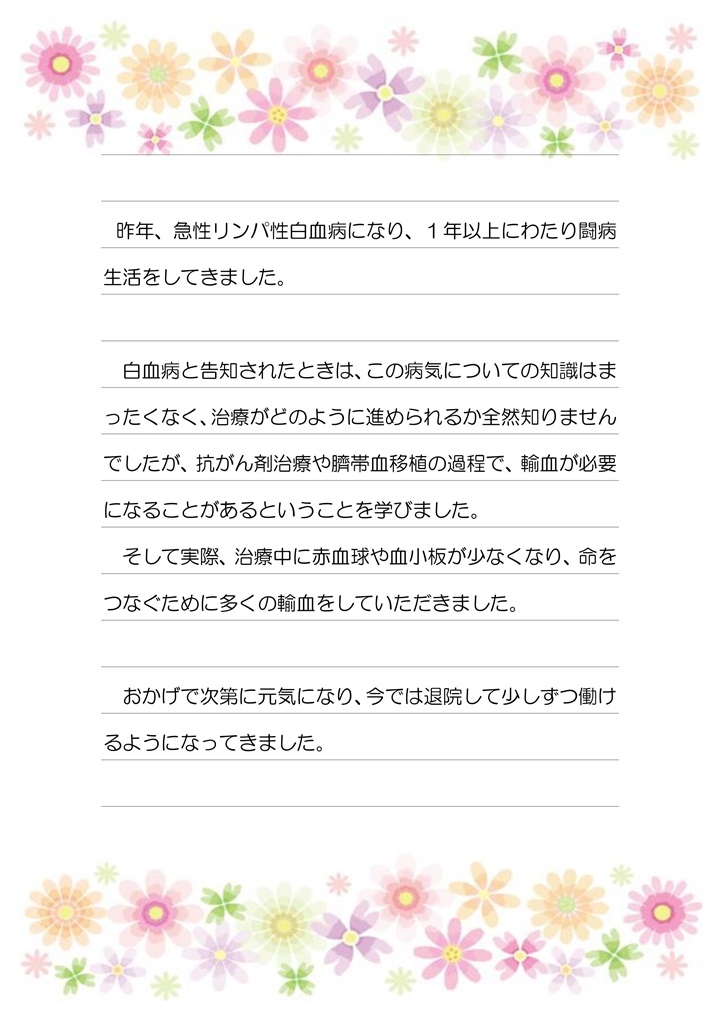 昨年、急性リンパ性白血病になり、１年以上にわたり闘病生活をしてきました。白血病と告知されたときは、この病気についての知識はまったくなく、治療がどのように進められるか全然知りませんでしたが、抗がん剤治療や臍帯血移植の過程で、輸血が必要になることがあるということを学びました。そして実際、治療中に赤血球や血小板が少なくなり、命をつなぐために多くの輸血をしていただきました。おかげで次第に元気になり、今では退院して少しずつ働けるようになってきました。