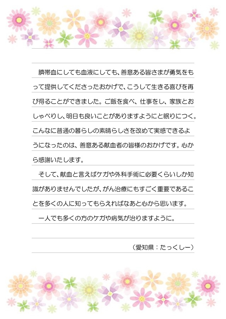 臍帯血にしても血液にしても、善意ある皆さまが勇気をもって提供してくださったおかげで、こうして生きる喜びを再び得ることができました。ご飯を食べ、仕事をし、家族とおしゃべりし、明日も良いことがありますようにと眠りにつく。こんな普通の暮らしの素晴らしさを改めて実感できるようになったのは、善意ある献血者の皆様のおかげです。心から感謝いたします。そして、献血と言えばケガや外科手術に必要くらいしか知識がありませんでしたが、がん治療にもすごく重要であることを多くの人に知ってもらえればなあと心から思います。一人でも多くの方のケガや病気が治りますように。（愛知県：たっくしー）